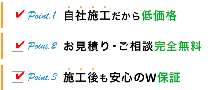 Point.1 自社施工だから低価格 Point.2 お見積り･ご相談完全無料 Point.3 施工後も安心のW保証