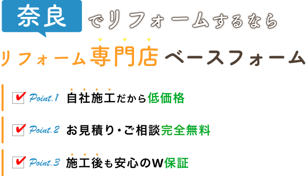 奈良でリフォームするなら リフォーム専門店 ベースフォーム Point.1 自社施工だから低価格 Point.2 お見積り･ご相談完全無料 Point.3 施工後も安心のW保証