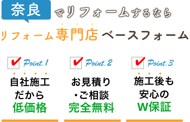 奈良でリフォームするなら リフォーム専門店 ベースフォーム Point.1 自社施工だから低価格 Point.2 お見積り･ご相談完全無料 Point.3 施工後も安心のW保証